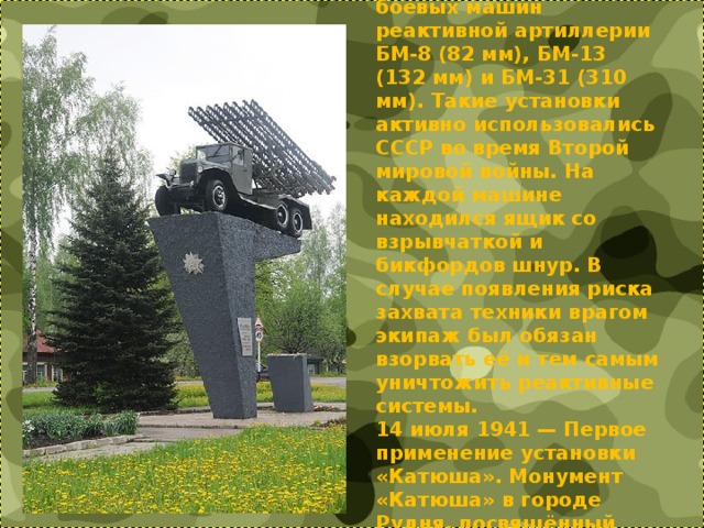 «Катю́ша» — неофициальное собирательное название боевых машин реактивной артиллерии БМ-8 (82 мм), БМ-13 (132 мм) и БМ-31 (310 мм). Такие установки активно использовались СССР во время Второй мировой войны. На каждой машине находился ящик со взрывчаткой и бикфордов шнур. В случае появления риска захвата техники врагом экипаж был обязан взорвать её и тем самым уничтожить реактивные системы.  14 июля 1941 — Первое применение установки «Катюша». Монумент «Катюша» в городе Рудня, посвящённый первой в мире ракетной батарее капитана И. А. Флёрова.   