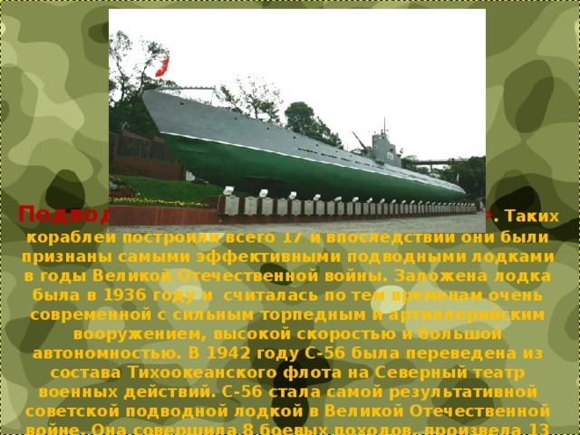 Подводная лодка «С» – «Сталинец» . Таких кораблей построили всего 17 и впоследствии они были признаны самыми эффективными подводными лодками в годы Великой Отечественной войны. Заложена лодка была в 1936 году и  считалась по тем временам очень современной с сильным торпедным и артиллерийским вооружением, высокой скоростью и большой автономностью. В 1942 году С-56 была переведена из состава Тихоокеанского флота на Северный театр военных действий. С-56 стала самой результативной советской подводной лодкой в Великой Отечественной войне. Она совершила 8 боевых походов, произвела 13 атак, потопив 4 корабля и повредив один. 