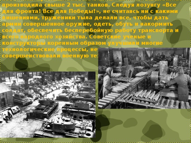 Советская промышленность в 1942 - 1944 гг. ежемесячно производила свыше 2 тыс. танков. Следуя лозунгу «Все для фронта! Все для Победы!», не считаясь ни с какими лишениями, труженики тыла делали все, чтобы дать армии совершенное оружие, одеть, обуть и накормить солдат, обеспечить бесперебойную работу транспорта и всего народного хозяйства. Советские ученые и конструкторы коренным образом улучшили многие технологические процессы, неустанно создавали и совершенствовали военную технику и вооружение.   