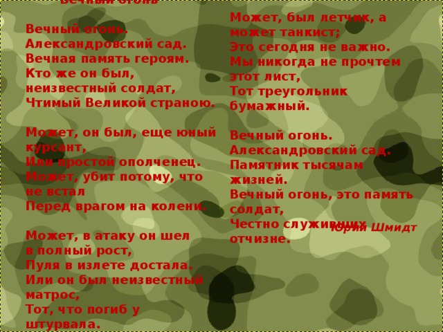   Вечный огонь   Вечный огонь. Может, был летчик, а может танкист;  Это сегодня не важно.  Мы никогда не прочтем этот лист,  Тот треугольник бумажный.   Вечный огонь. Александровский сад.  Памятник тысячам жизней.  Вечный огонь, это память солдат,  Честно служивших отчизне. Александровский сад.  Вечная память героям.  Кто же он был,  неизвестный солдат,  Чтимый Великой страною.   Может, он был, еще юный курсант,  Или простой ополченец.  Может, убит потому, что не встал  Перед врагом на колени.   Может, в атаку он шел  в полный рост,  Пуля в излете достала.  Или он был неизвестный матрос,  Тот, что погиб у штурвала.   Юрий Шмидт 