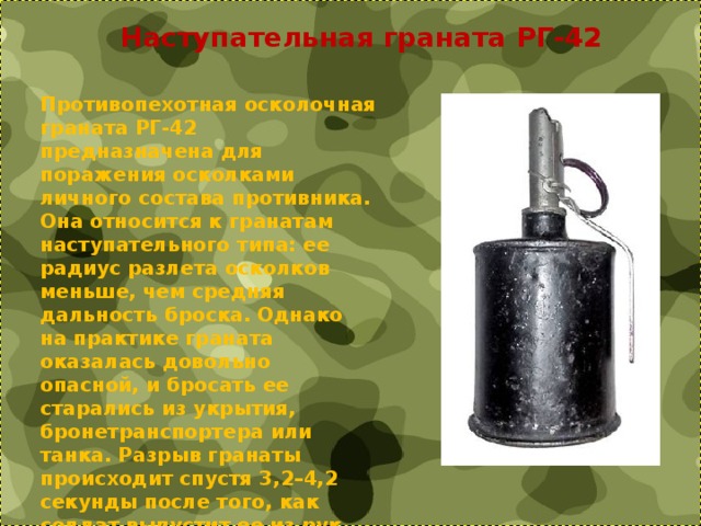 Наступательная граната РГ-42 Противопехотная осколочная граната РГ-42 предназначена для поражения осколками личного состава противника. Она относится к гранатам наступательного типа: ее радиус разлета осколков меньше, чем средняя дальность броска. Однако на практике граната оказалась довольно опасной, и бросать ее старались из укрытия, бронетранспортера или танка. Разрыв гранаты происходит спустя 3,2–4,2 секунды после того, как солдат выпустит ее из рук 