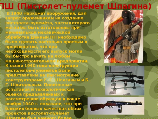ППШ (Пистолет-пулемет Шпагина)  В 1940 Наркомат вооружения, дал запрос оружейникам на создание пистолета-пулемёта, части которого могли бы быть изготовлены при минимальной механической обработке Данный ПП необходимо было сделать настолько простым в производстве, что при необходимости его выпуск могли бы быстро начать на любом машиностроительном предприятии. К осени 1940 года конструкции пистолетов-пулемётов были представлены на рассмотрение конструкторами Г. С. Шпагиным и Б. Г. Шпитальным. Полигонные испытания и технологическая оценка предъявленных к рассмотрению образцов в конце ноября 1940 г. показали, что при близких боевых качествах обоих проектов пистолет-пулёмет Шпагина был намного более технологичен в производстве. 