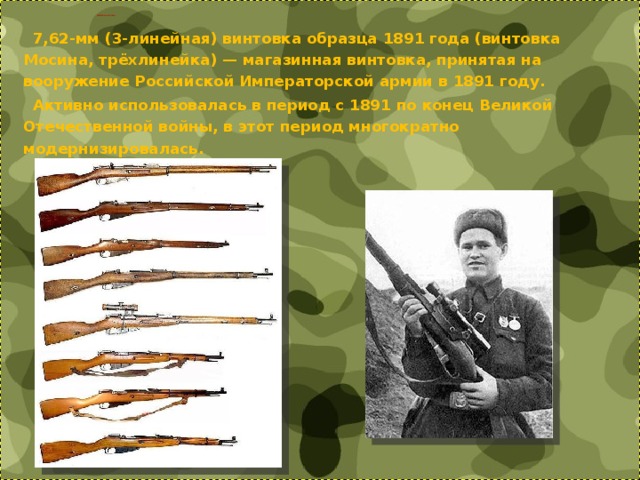     ВИНТОВКА МОСИНА      7,62-мм (3-линейная) винтовка образца 1891 года (винтовка Мосина, трёхлинейка) — магазинная винтовка, принятая на вооружение Российской Императорской армии в 1891 году.  Активно использовалась в период с 1891 по конец Великой Отечественной войны, в этот период многократно модернизировалась. 