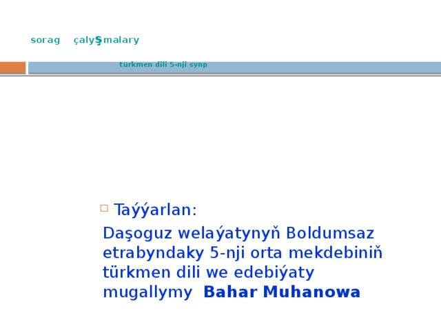  sorag çaly ş malary    türkmen dili 5-nji synp Taýýarlan: Daşoguz welaýatynyň Boldumsaz etrabyndaky 5-nji orta mekdebiniň türkmen dili we edebiýaty mugallymy Bahar Muhanowa 