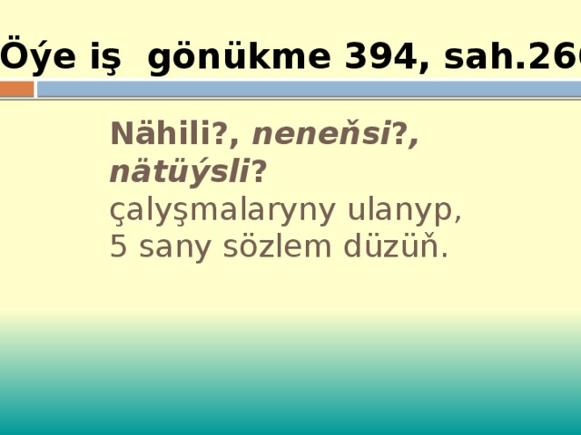  Öýe iş gönükme 394, sah.266  Nähili?, neneňsi ? , nätüýsli ?  çalyşmalaryny ulanyp,  5 sany sözlem düzüň.   