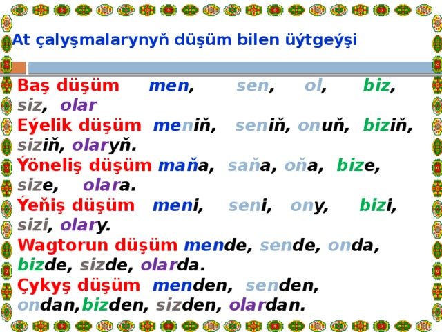  At çalyşmalarynyň düşüm  bilen üýtgeýşi   Baş düşüm men , sen , ol , biz , siz , olar  Eýelik düşüm me n iň, sen iň, on uň, biz iň, siz iň, olar yň.  Ýöneliş düşüm maň a, saň a, oň a, biz e, siz e, olar a.  Ýeňiş düşüm men i, sen i, on y, biz i, sizi , olar y.  Wagt­orun düşüm men de, sen de, on da, biz de, siz de, olar da.  Çykyş düşüm men den, sen den, on dan, biz den, siz den, olar dan.   