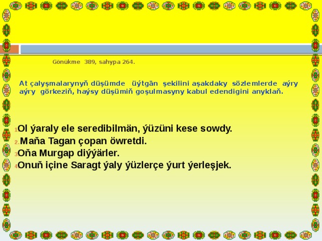  Gönükme 389, sahypa 264.    At çalyşmalarynyň düşümde üýtgän şekilini aşakdaky sözlemlerde aýry­aýry görkeziň, haýsy düşümiň goşulmasyny kabul edendigini anyklaň.    Ol ýaraly ele seredibilmän, ýüzüni kese sowdy.  Maňa Tagan çopan öwretdi. Oňa Murgap diýýärler. Onuň içine Saragt ýaly ýüzlerçe ýurt ýerleşjek.       