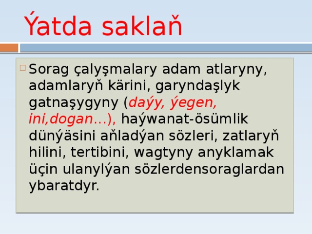 Ýatda saklaň Sorag çalyşmalary adam atlaryny, adamlaryň kärini, garyndaşlyk gatnaşygyny ( daýy, ýegen, ini,dogan ...), haýwanat­-ösümlik dünýäsini aňladýan sözleri, zatlaryň hilini, tertibini, wagtyny anyklamak üçin ulanylýan sözlerden­soraglardan ybaratdyr.   