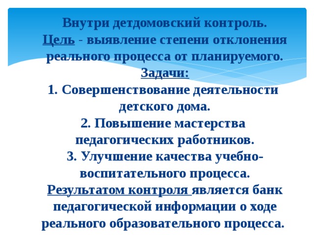   Внутри детдомовский контроль.  Цель - выявление степени отклонения реального процесса от планируемого.  Задачи:  1. Совершенствование деятельности  детского дома.  2. Повышение мастерства  педагогических работников.  3. Улучшение качества учебно-воспитательного процесса.  Результатом контроля является банк педагогической информации о ходе реального образовательного процесса.   