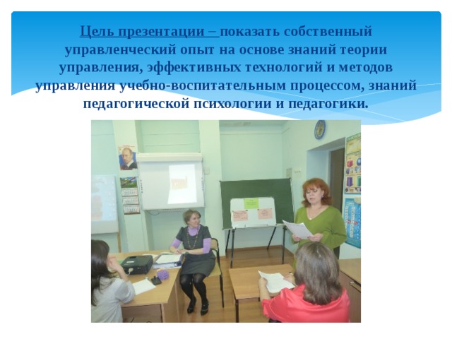   Цель презентации – показать собственный управленческий опыт на основе знаний теории управления, эффективных технологий и методов управления учебно-воспитательным процессом, знаний педагогической психологии и педагогики. 