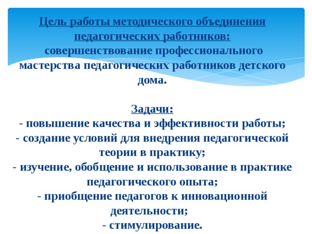  Цель работы методического объединения педагогических работников:  совершенствование профессионального мастерства педагогических работников детского дома.   Задачи:  - повышение качества и эффективности работы;  - создание условий для внедрения педагогической теории в практику;  - изучение, обобщение и использование в практике педагогического опыта;  - приобщение педагогов к инновационной деятельности;  - стимулирование.   