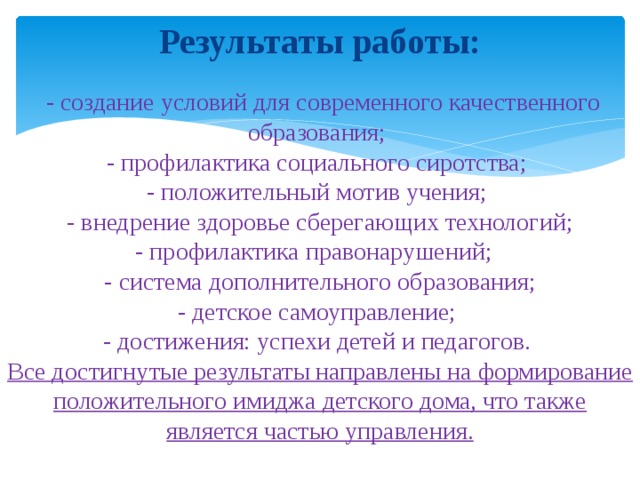 Результаты работы:    - создание условий для современного качественного образования;  - профилактика социального сиротства;  - положительный мотив учения;  - внедрение здоровье сберегающих технологий;  - профилактика правонарушений;  - система дополнительного образования;  - детское самоуправление;  - достижения: успехи детей и педагогов.  Все достигнутые результаты направлены на формирование положительного имиджа детского дома, что также является частью управления.    