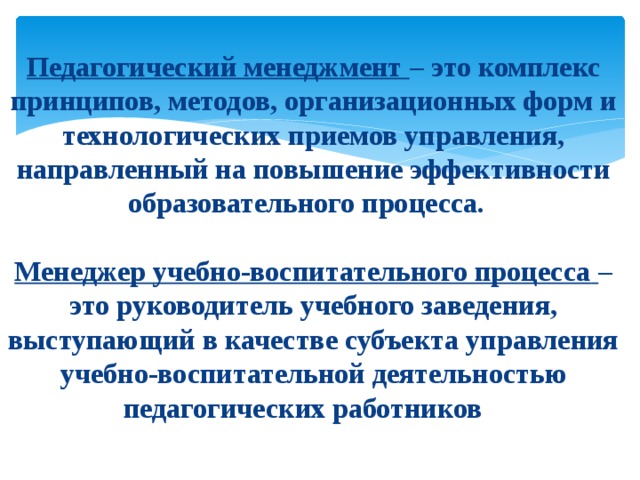  Педагогический менеджмент  – это комплекс принципов, методов, организационных форм и технологических приемов управления, направленный на повышение эффективности образовательного процесса.   Менеджер учебно-воспитательного процесса  – это руководитель учебного заведения, выступающий в качестве субъекта управления учебно-воспитательной деятельностью педагогических работников . 