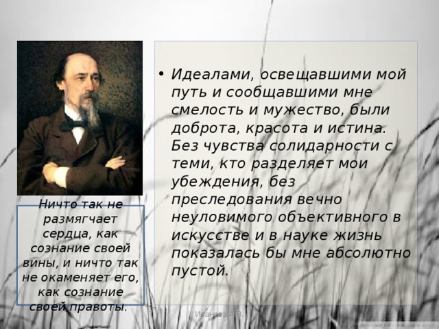  Идеалами, освещавшими мой путь и сообщавшими мне смелость и мужество, были доброта, красота и истина. Без чувства солидарности с теми, кто разделяет мои убеждения, без преследования вечно неуловимого объективного в искусстве и в науке жизнь показалась бы мне абсолютно пустой.    Ничто так не размягчает сердца, как сознание своей вины, и ничто так не окаменяет его, как сознание своей правоты.    Иванова А.В. 