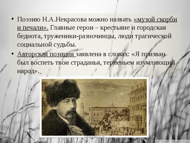 Поэзию Н.А.Некрасова можно назвать «музой скорби и печали». Главные герои – крестьяне и городская беднота, труженики-разночинцы, люди трагической социальной судьбы. Авторская позиция заявлена в словах: «Я призван был воспеть твои страданья, терпеньем изумляющий народ».  Иванова А.В. 
