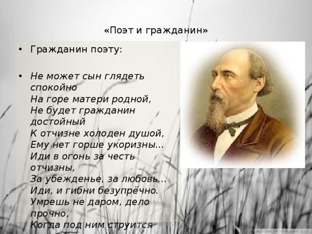 «Поэт и гражданин»   Гражданин поэту: Не может сын глядеть спокойно  На горе матери родной,  Не будет гражданин достойный  К отчизне холоден душой,  Ему нет горше укоризны...  Иди в огонь за честь отчизны,  За убежденье, за любовь...  Иди, и гибни безупрёчно.  Умрешь не даром, дело прочно,  Когда под ним струится кровь...  Поэтом можешь ты не быть,  Но гражданином быть обязан.   Иванова А.В. 
