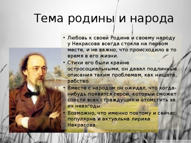 Тема родины и народа Любовь к своей Родине и своему народу у Некрасова всегда стояла на первом месте, и не важно, что происходило в то время в его жизни. Стихи его были крайне остросоциальными, он давал подлинные описания таким проблемам, как нищета, рабство. Вместе с народом он ожидал, что когда-нибудь появится герой, который сможет спасти всех страждущих и отомстить за их невзгоды. Возможно, что именно поэтому и сейчас популярна и актуальна лирика Некрасова. Иванова А.В. 