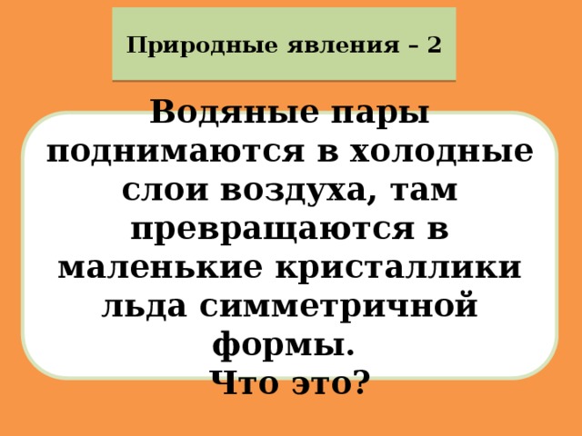 Природные явления – 2 Водяные пары поднимаются в холодные слои воздуха, там превращаются в маленькие кристаллики льда симметричной формы. Что это? 
