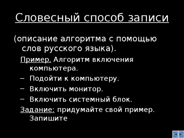 Словесный способ записи  (описание алгоритма с помощью слов русского языка). Пример. Алгоритм включения компьютера. Пример. Алгоритм включения компьютера. Подойти к компьютеру. Включить монитор. Включить системный блок. Подойти к компьютеру. Включить монитор. Включить системный блок. Задание: придумайте свой пример. Запишите Задание: придумайте свой пример. Запишите 
