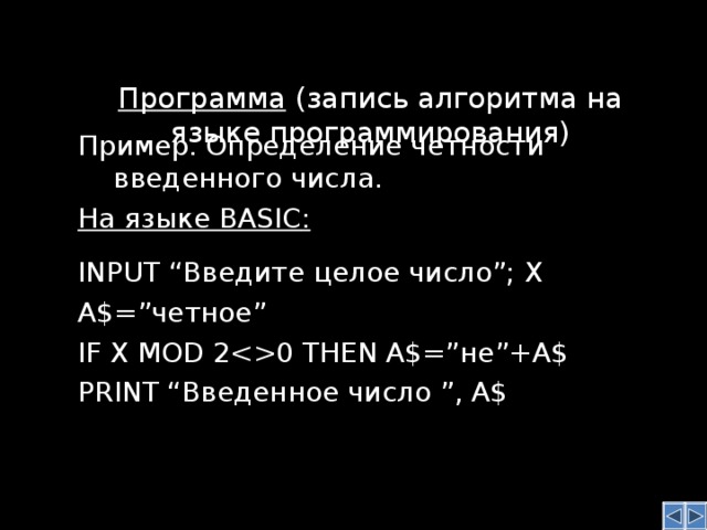 Программа (запись алгоритма на языке программирования)    Пример. Определение четности введенного числа. На языке BASIC :  INPUT “Введите целое число”; X A $ =” четное ” IF X MOD 20 THEN A$=” не ”+A$ PRINT “ Введенное число ”, A$  Пример. Определение четности введенного числа. На языке BASIC :  INPUT “Введите целое число”; X A $ =” четное ” IF X MOD 20 THEN A$=” не ”+A$ PRINT “ Введенное число ”, A$  