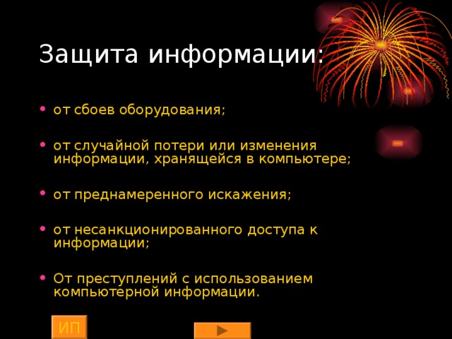Защита информации: от сбоев оборудования;  от случайной потери или изменения информации, хранящейся в компьютере;  от преднамеренного искажения;  от несанкционированного доступа к информации;  От преступлений с использованием компьютерной информации. ИП 