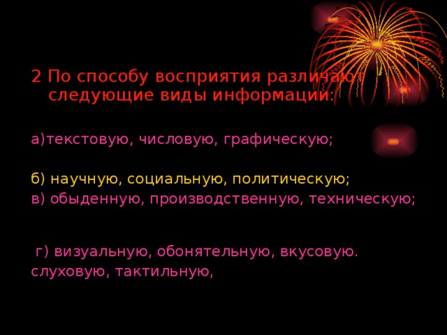 2 По способу восприятия различают следующие виды информации:  а)текстовую, числовую, графическую; б) научную, социальную, политическую; в) обыденную, производственную, техническую; г) визуальную, обонятельную, вкусовую. слуховую, тактильную, 