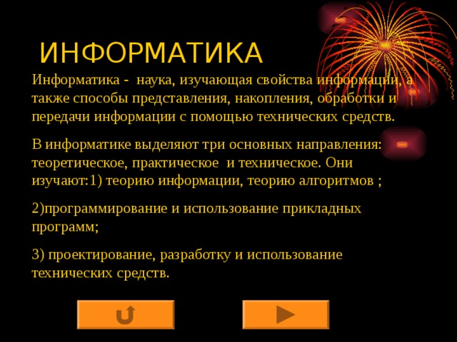 ИНФОРМАТИКА Информатика - наука, изучающая свойства информации, а также способы представления, накопления, обработки и передачи информации с помощью технических средств. В информатике выделяют три основных направления: теоретическое, практическое и техническое. Они изучают:1) теорию информации, теорию алгоритмов ; 2)программирование и использование прикладных программ; 3) проектирование, разработку и использование технических средств. 