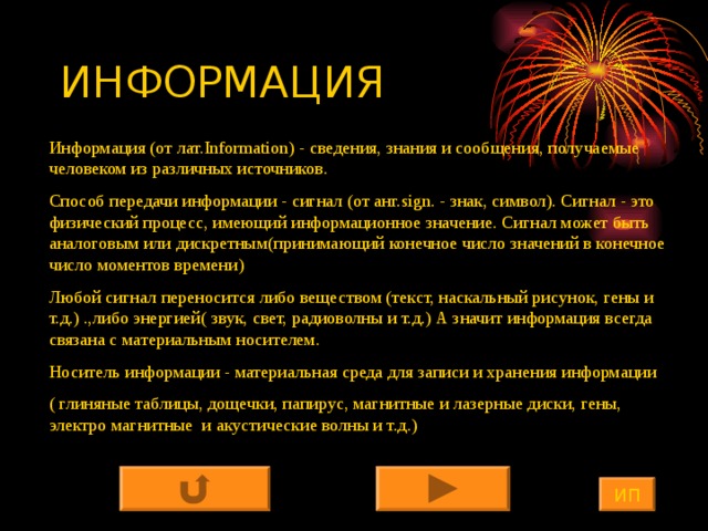 ИНФОРМАЦИЯ Информация (от лат. Information) - сведения, знания и сообщения, получаемые человеком из различных источников. Способ передачи информации - сигнал (от анг. sign . - знак, символ). Сигнал - это физический процесс, имеющий информационное значение. Сигнал может быть аналоговым или дискретным(принимающий конечное число значений в конечное число моментов времени) Любой сигнал переносится либо веществом (текст, наскальный рисунок, гены и т.д.) .,либо энергией( звук, свет, радиоволны и т.д.) А значит информация всегда связана с материальным носителем. Носитель информации - материальная среда для записи и хранения информации ( глиняные таблицы, дощечки, папирус, магнитные и лазерные диски, гены, электро магнитные и акустические волны и т.д.) ИП 