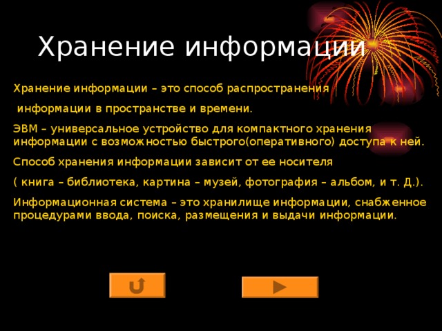 Хранение информации – это способ распространения  информации в пространстве и времени. ЭВМ – универсальное устройство для компактного хранения информации с возможностью быстрого(оперативного) доступа к ней. Способ хранения информации зависит от ее носителя ( книга – библиотека, картина – музей, фотография – альбом, и т. Д.). Информационная система – это хранилище информации, снабженное процедурами ввода, поиска, размещения и выдачи информации. 