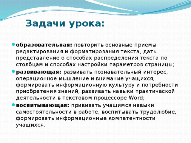 Задачи урока:   образовательная: повторить основные приемы редактирования и форматирования текста, дать представление о способах распределения текста по столбцам и способах настройки параметров страницы; развивающая: развивать познавательный интерес, операционное мышление и внимание учащихся, формировать информационную культуру и потребности приобретения знаний, развивать навыки практической деятельности в текстовом процессоре Word; воспитывающая: прививать учащимся навыки самостоятельности в работе, воспитывать трудолюбие, формировать информационные компетентности учащихся. 