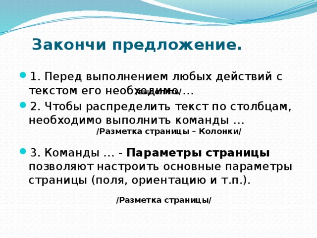 Закончи предложение.   1. Перед выполнением любых действий с текстом его необходимо … 2. Чтобы распределить текст по столбцам, необходимо выполнить команды … 3. Команды … - Параметры страницы позволяют настроить основные параметры страницы (поля, ориентацию и т.п.). /выделить/  / Разметка страницы – Колонки / / Разметка страницы / 