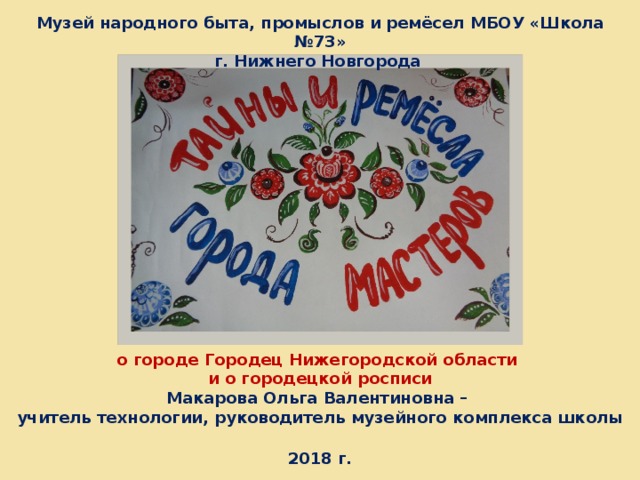 Музей народного быта, промыслов и ремёсел МБОУ «Школа №73» г. Нижнего Новгорода о городе Городец Нижегородской области  и о городецкой росписи  Макарова Ольга Валентиновна –  учитель технологии, руководитель музейного комплекса школы   2018 г.  