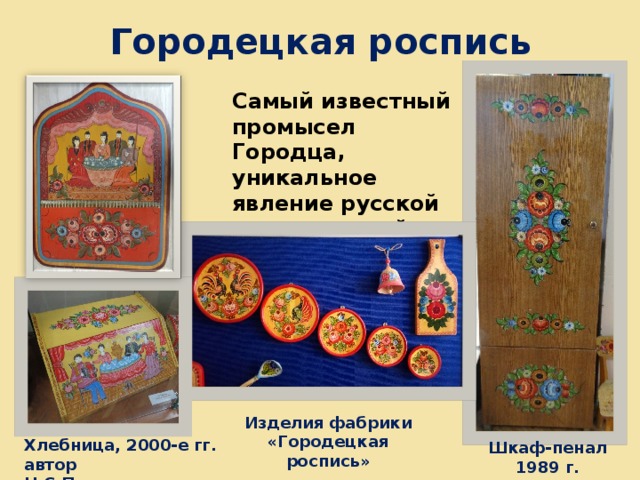 Городецкая роспись Самый известный промысел Городца, уникальное явление русской национальной культуры Изделия фабрики «Городецкая роспись» Хлебница, 2000-е гг. автор Н.С.Приваловская Шкаф-пенал 1989 г. 