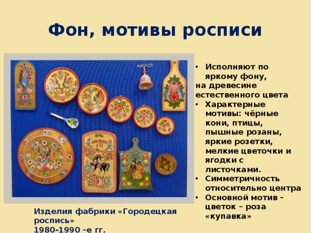 Фон, мотивы росписи Исполняют по яркому фону, на древесине естественного цвета Характерные мотивы: чёрные кони, птицы, пышные розаны, яркие розетки, мелкие цветочки и ягодки с листочками. Симметричность относительно центра Основной мотив – цветок – роза «купавка» Изделия фабрики «Городецкая роспись» 1980-1990 –е гг. 