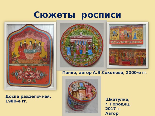 Сюжеты росписи Панно, автор А.В.Соколова, 2000-е гг. Доска разделочная, 1980-е гг . Шкатулка, г. Городец, 2017 г. Автор О.Н.Мочалова 