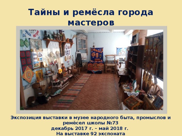 Тайны и ремёсла города мастеров Экспозиция выставки в музее народного быта, промыслов и ремёсел школы №73 декабрь 2017 г. – май 2018 г. На выставке 92 экспоната 