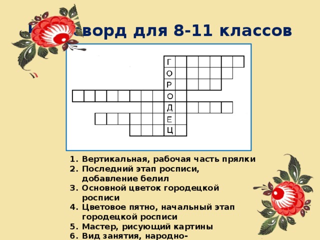 Кроссворд для 8-11 классов Вертикальная, рабочая часть прялки Последний этап росписи, добавление белил Основной цветок городецкой росписи Цветовое пятно, начальный этап городецкой росписи Мастер, рисующий картины Вид занятия, народно-художественное ремесло Нижняя расписная часть прялки 