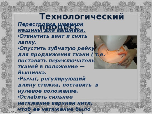 Технологический процесс   Перестройка швейной машины для вышивки. Отвинтить винт и снять лапку. Опустить зубчатую рейку для продвижения ткани ( т.е. поставить переключатель тканей в положение — Вышивка.  Рычаг, регулирующий длину стежка, поставить  в нулевое положение. Ослабить сильнее натяжение верхней нити, чтоб ее натяжение было слабее чем челночной нити (ее можно слегка подтянуть винтиком в челноке). Смажьте, чуть чуть, швейную машинку, следите чтоб не оставалось следов от масла на ткани.  