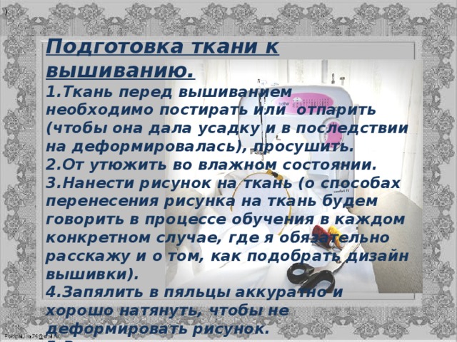 ) Подготовка ткани к вышиванию. Ткань перед вышиванием необходимо постирать или  отпарить (чтобы она дала усадку и в последствии на деформировалась), просушить. От утюжить во влажном состоянии. Нанести рисунок на ткань (о способах перенесения рисунка на ткань будем говорить в процессе обучения в каждом конкретном случае, где я обязательно расскажу и о том, как подобрать дизайн вышивки). Запялить в пяльцы аккуратно и хорошо натянуть, чтобы не деформировать рисунок. Выполнить вышивку. После окончания процесса вышивания, ткань с вышивкой при необходимости стирают, сушат, крахмалят и утюжат  строго с изнаночной стороны ( чтобы вышивка была выпуклой или рельефной) 
