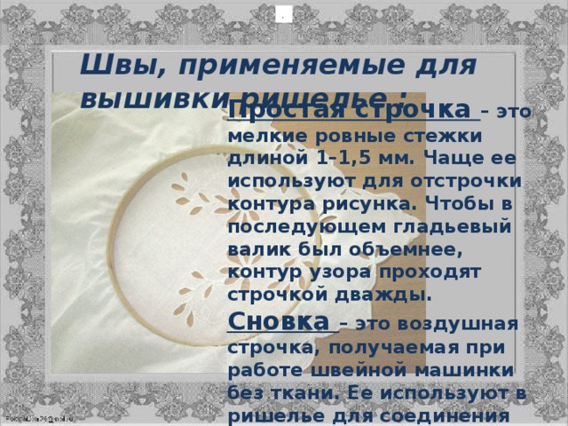 .  Швы, применяемые для вышивки ришелье : Простая строчка  – это мелкие ровные стежки длиной 1–1,5 мм. Чаще ее используют для отстрочки контура рисунка. Чтобы в последующем гладьевый валик был объемнее, контур узора проходят строчкой дважды.  Сновка  – это воздушная строчка, получаемая при работе швейной машинки без ткани. Ее используют в ришелье для соединения деталей рисунка. Сновка является основой воздушной бриды. Сновки, как и строчки, перед обметыванием, прокладывают два-три раза.  