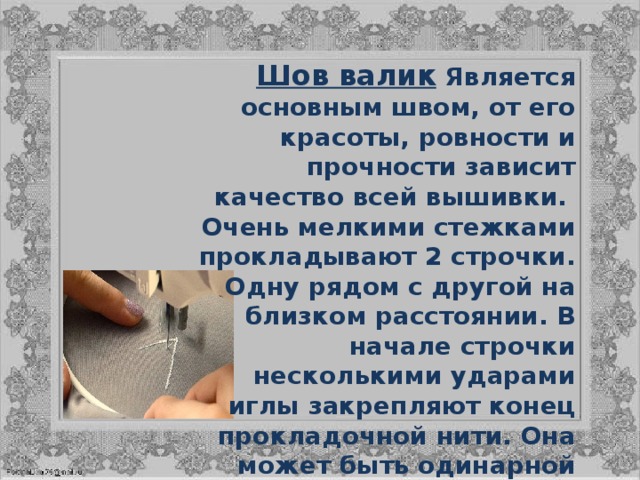 Шов валик  Является основным швом, от его красоты, ровности и прочности зависит качество всей вышивки.  Очень мелкими стежками прокладывают 2 строчки. Одну рядом с другой на близком расстоянии. В начале строчки несколькими ударами иглы закрепляют конец прокладочной нити. Она может быть одинарной или двойной. Натягивают эту прокладочную нить, держа ее в горизонтальном положении, левой рукой. 
