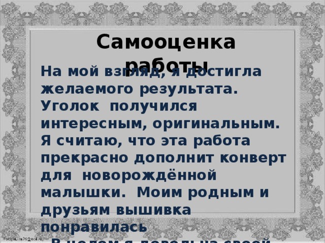 Самооценка работы На мой взгляд, я достигла желаемого результата. Уголок получился интересным, оригинальным. Я считаю, что эта работа прекрасно дополнит конверт для новорождённой малышки. Моим родным и друзьям вышивка понравилась  В целом я довольна своей работой, я добилась желаемой цели - вышила уголок для новорождённой девочки в технике «ришелье»   