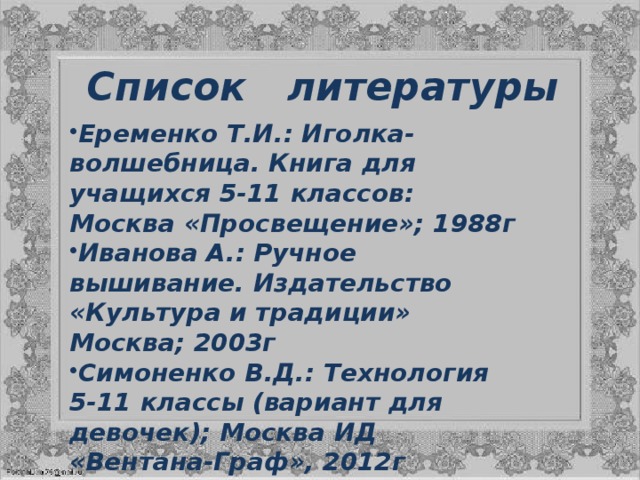 Список литературы Еременко Т.И.: Иголка-волшебница. Книга для учащихся 5-11 классов: Москва «Просвещение»; 1988г Иванова А.: Ручное вышивание. Издательство «Культура и традиции» Москва; 2003г Симоненко В.Д.: Технология 5-11 классы (вариант для девочек); Москва ИД «Вентана-Граф», 2012г Сделай сам и подари / Пер. с нем. – М.: ОЛМА-ПРЕСС, 2001.- 64 с.: ил. 