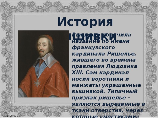 История вышивки Вышивка получила название по имени французского кардинала Ришелье, жившего во времена правления Людовика XIII. Сам кардинал носил воротники и манжеты украшенные вышивкой. Типичный признак ришелье – являются вырезанные в ткани отверстия, через которые «мостиками» перекинуты перемычки (бриды). Иногда вышивку называют ажурной гладью. 