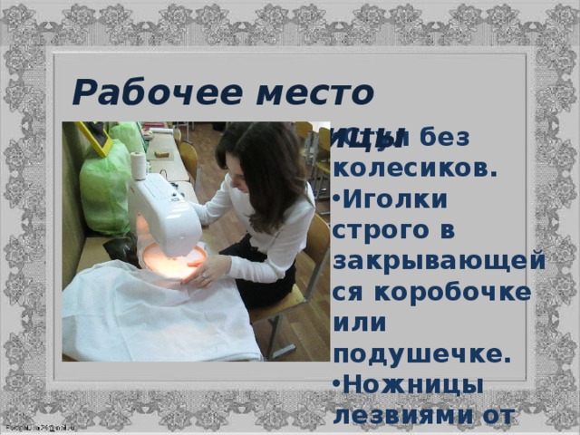 Рабочее место вышивальщицы Стул без колесиков. Иголки строго в закрывающейся коробочке или подушечке. Ножницы лезвиями от себя. Хорошее освещение. 
