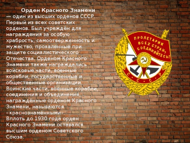  Орден Красного Знамени — один из высших орденов СССР. Первый из всех советских орденов. Был учреждён для награждения за особую храбрость, самоотверженность и мужество, проявленные при защите социалистического Отечества. Орденом Красного Знамени также награждались войсковые части, военные корабли, государственные и общественные организации.  Воинские части, военные корабли, соединения и объединения, награждённые орденом Красного Знамени, называются «краснознамёнными».  Вплоть до 1930 года орден Красного Знамени оставался высшим орденом Советского Союза. 