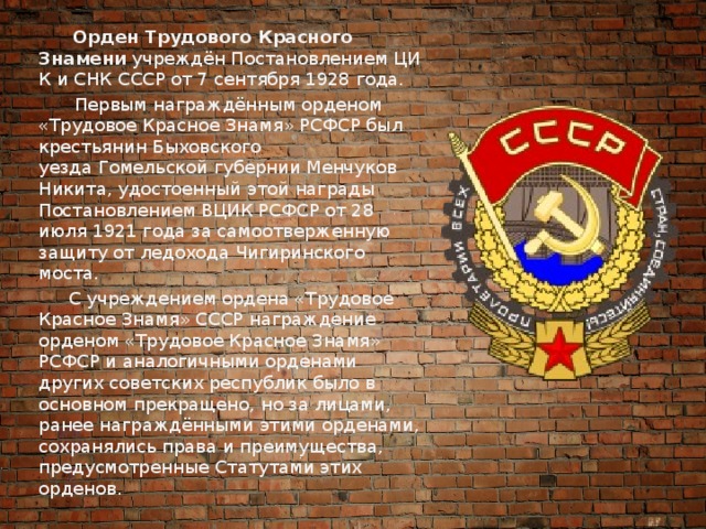 Орден Трудового Красного Знамени  учреждён Постановлением ЦИК и СНК СССР от 7 сентября 1928 года.  Первым награждённым орденом «Трудовое Красное Знамя» РСФСР был крестьянин Быховского уезда Гомельской губернии Менчуков Никита, удостоенный этой награды Постановлением ВЦИК РСФСР от 28 июля 1921 года за самоотверженную защиту от ледохода Чигиринского моста.  С учреждением ордена «Трудовое Красное Знамя» СССР награждение орденом «Трудовое Красное Знамя» РСФСР и аналогичными орденами других советских республик было в основном прекращено, но за лицами, ранее награждёнными этими орденами, сохранялись права и преимущества, предусмотренные Статутами этих орденов. 