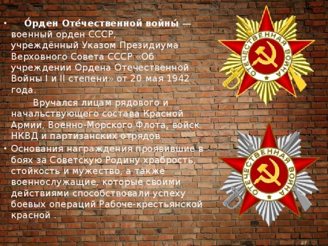 О́рден Оте́чественной войны́  — военный орден СССР, учреждённый Указом Президиума Верховного Совета СССР «Об учреждении Ордена Отечественной Войны I и II степени» от 20 мая 1942 года.  Вручался лицам рядового и начальствующего состава Красной Армии, Военно-Морского Флота, войск НКВД и партизанских отрядов. Основания награждения проявившие в боях за Советскую Родину храбрость, стойкость и мужество, а также военнослужащие, которые своими действиями способствовали успеху боевых операций Рабоче-крестьянской красной . 