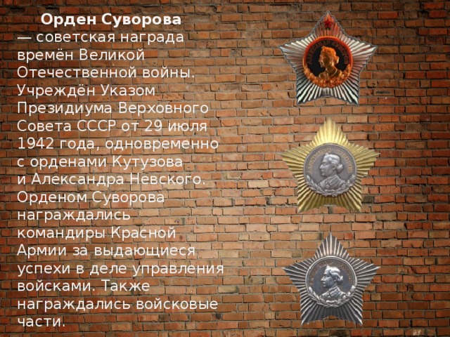  Орден Суворова — советская награда времён Великой Отечественной войны. Учреждён Указом Президиума Верховного Совета СССР от 29 июля 1942 года, одновременно с орденами Кутузова и Александра Невского. Орденом Суворова награждались командиры Красной Армии за выдающиеся успехи в деле управления войсками. Также награждались войсковые части. 