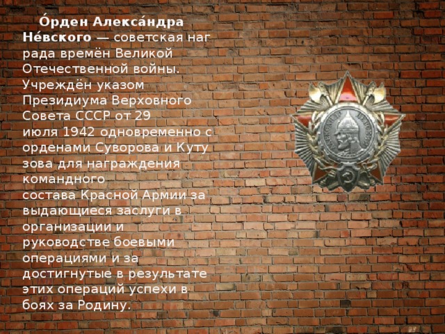  О́рден Алекса́ндра Не́вского  — советская награда времён Великой Отечественной войны. Учреждён указом Президиума Верховного Совета СССР от 29 июля 1942 одновременно с орденами Суворова и Кутузова для награждения командного состава Красной Армии за выдающиеся заслуги в организации и руководстве боевыми операциями и за достигнутые в результате этих операций успехи в боях за Родину. 